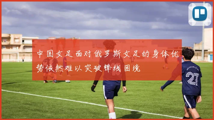 中国女足面对俄罗斯女足的身体优势依然难以突破锋线困境