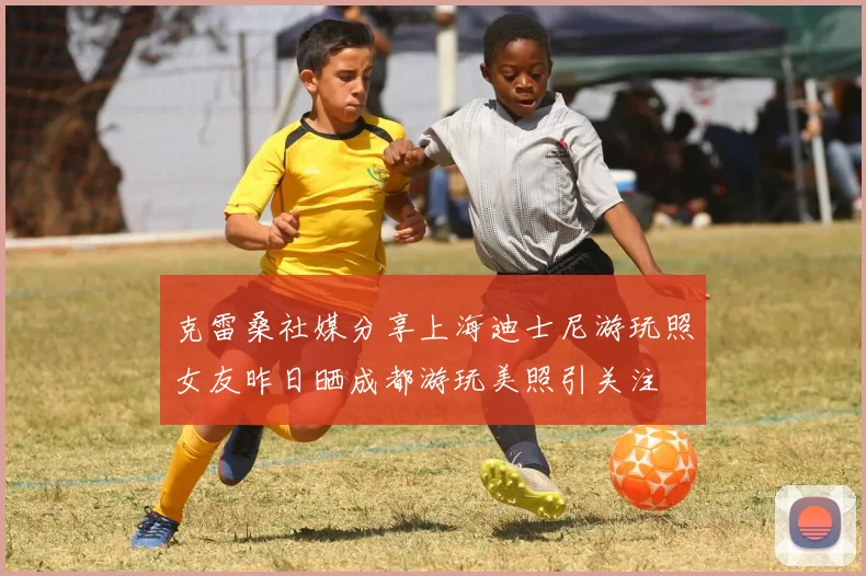 克雷桑社媒分享上海迪士尼游玩照女友昨日晒成都游玩美照引关注