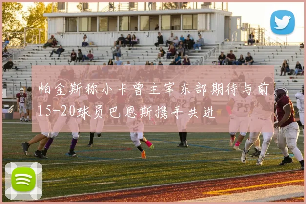帕金斯称小卡曾主宰东部期待与前15-20球员巴恩斯携手共进