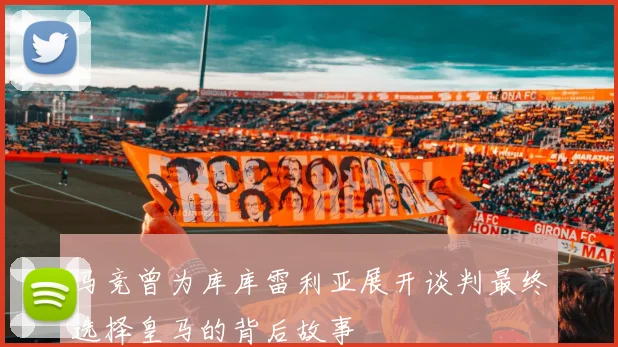 马竞曾为库库雷利亚展开谈判最终选择皇马的背后故事