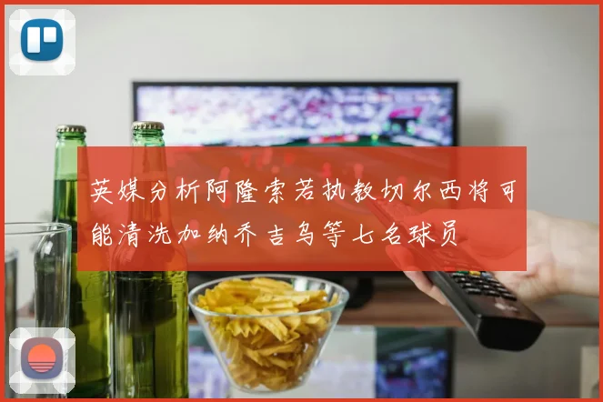 英媒分析阿隆索若执教切尔西将可能清洗加纳乔吉乌等七名球员
