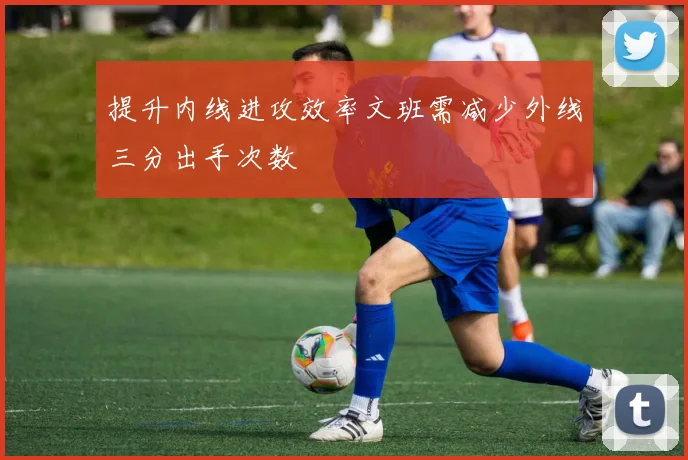 提升内线进攻效率文班需减少外线三分出手次数