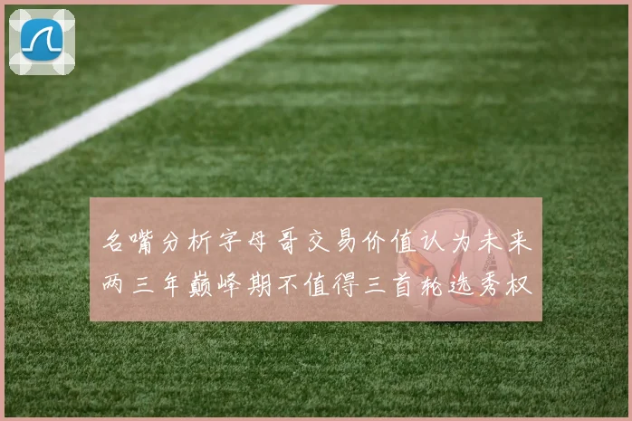 名嘴分析字母哥交易价值认为未来两三年巅峰期不值得三首轮选秀权
