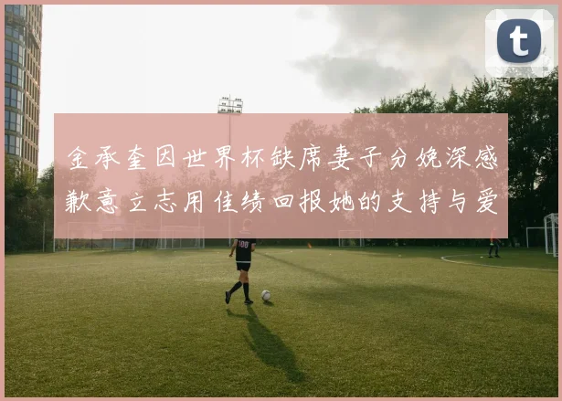 金承奎因世界杯缺席妻子分娩深感歉意立志用佳绩回报她的支持与爱