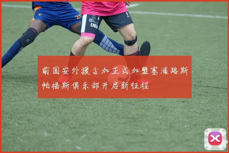 前国安外援古加正式加盟塞浦路斯帕福斯俱乐部开启新征程