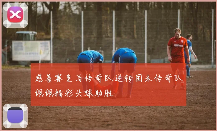 慈善赛皇马传奇队逆转国米传奇队佩佩精彩头球助胜