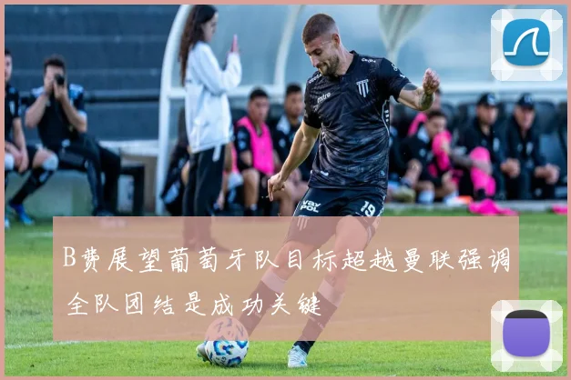 B费展望葡萄牙队目标超越曼联强调全队团结是成功关键