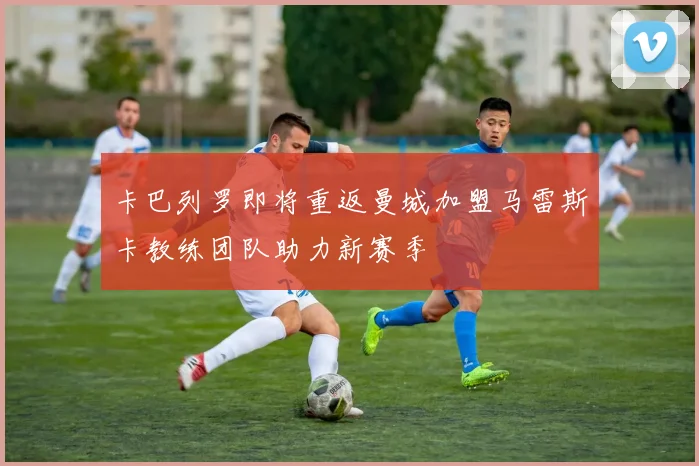 卡巴列罗即将重返曼城加盟马雷斯卡教练团队助力新赛季