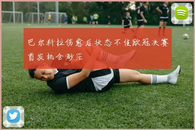 巴尔科拉伤愈后状态不佳欧冠决赛首发机会渺茫