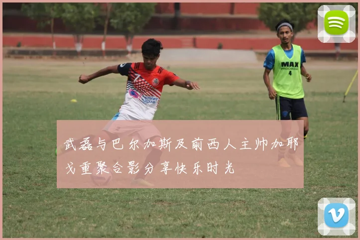 武磊与巴尔加斯及前西人主帅加耶戈重聚合影分享快乐时光