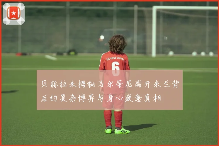 贝赫拉米揭秘马尔蒂尼离开米兰背后的复杂博弈与身心疲惫真相