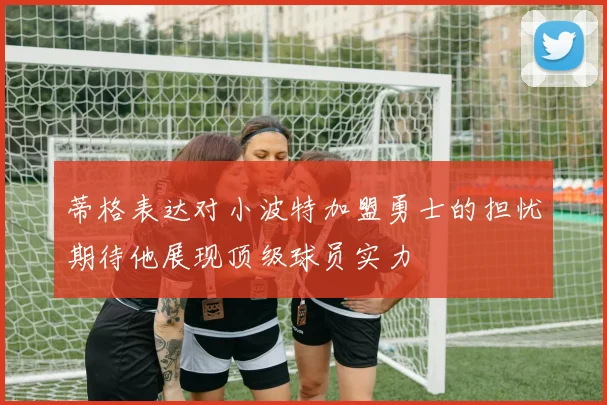 蒂格表达对小波特加盟勇士的担忧期待他展现顶级球员实力