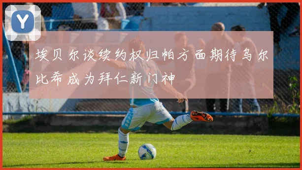 埃贝尔谈续约权归帕方面期待乌尔比希成为拜仁新门神