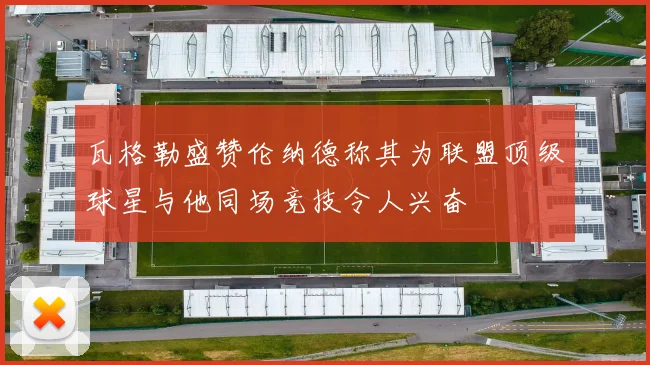 瓦格勒盛赞伦纳德称其为联盟顶级球星与他同场竞技令人兴奋
