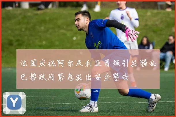 法国庆祝阿尔及利亚晋级引发骚乱巴黎政府紧急发出安全警告