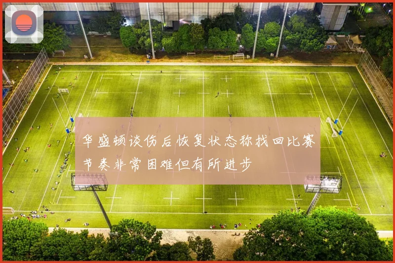华盛顿谈伤后恢复状态称找回比赛节奏非常困难但有所进步