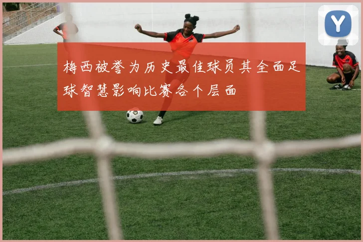 梅西被誉为历史最佳球员其全面足球智慧影响比赛各个层面