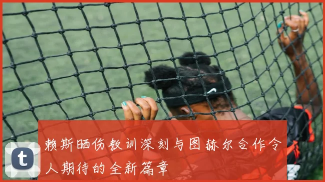赖斯晒伤教训深刻与图赫尔合作令人期待的全新篇章